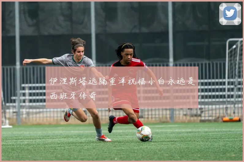 伊涅斯塔远隔重洋祝福小白永远是西班牙传奇