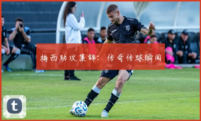 梅西助攻集锦：传奇传球瞬间