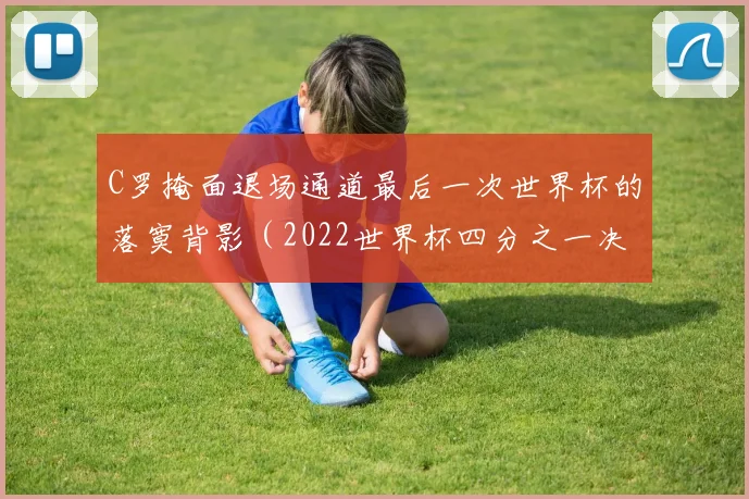 C罗掩面退场通道最后一次世界杯的落寞背影（2022世界杯四分之一决赛c罗）